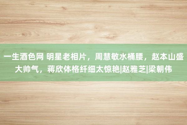 一生酒色网 明星老相片，周慧敏水桶腰，赵本山盛大帅气，蒋欣体格纤细太惊艳|赵雅芝|梁朝伟