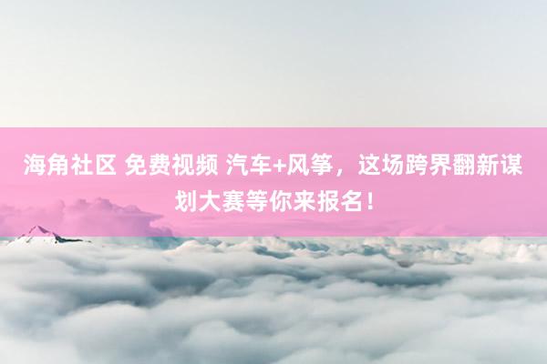 海角社区 免费视频 汽车+风筝，这场跨界翻新谋划大赛等你来报名！