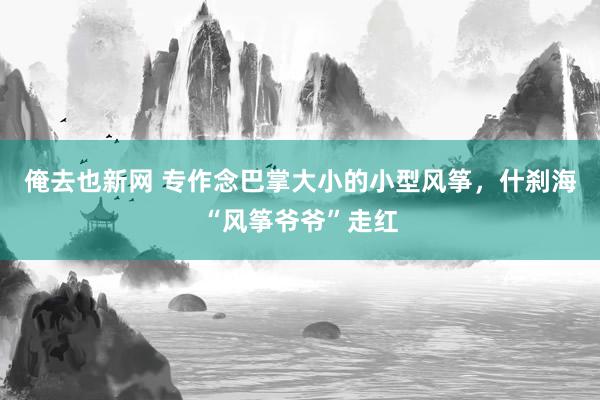 俺去也新网 专作念巴掌大小的小型风筝，什刹海“风筝爷爷”走红