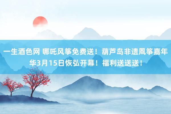 一生酒色网 哪吒风筝免费送！葫芦岛非遗凮筝嘉年华3月15日恢弘开幕！福利送送送！