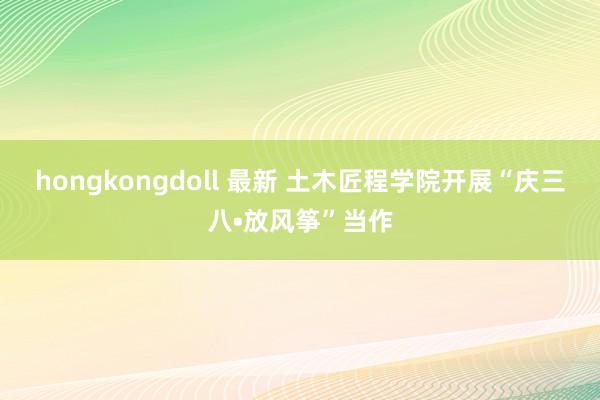 hongkongdoll 最新 土木匠程学院开展“庆三八•放风筝”当作