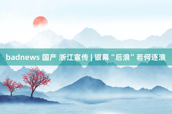 badnews 国产 浙江宣传 | 银幕“后浪”若何逐浪
