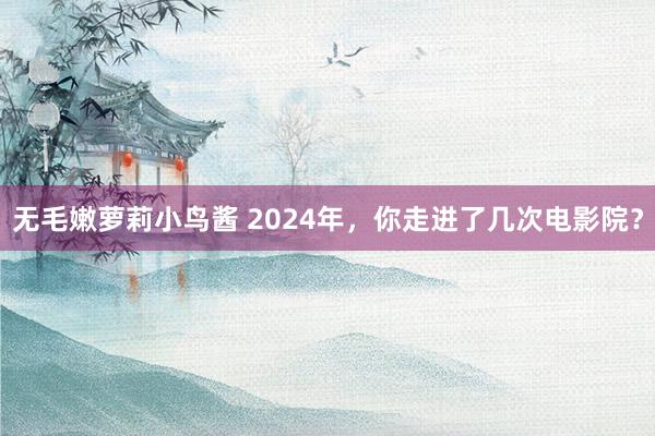 无毛嫩萝莉小鸟酱 2024年，你走进了几次电影院？