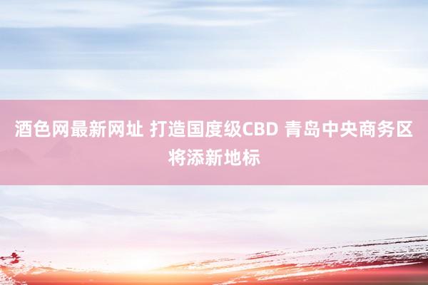 酒色网最新网址 打造国度级CBD 青岛中央商务区将添新地标