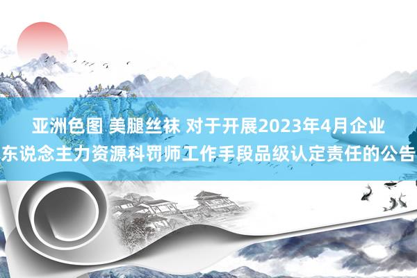 亚洲色图 美腿丝袜 对于开展2023年4月企业东说念主力资源科罚师工作手段品级认定责任的公告