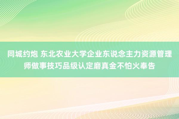 同城约炮 东北农业大学企业东说念主力资源管理师做事技巧品级认定磨真金不怕火奉告