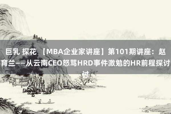 巨乳 探花 【MBA企业家讲座】第101期讲座：赵育兰——从云南CEO怒骂HRD事件激勉的HR前程探讨