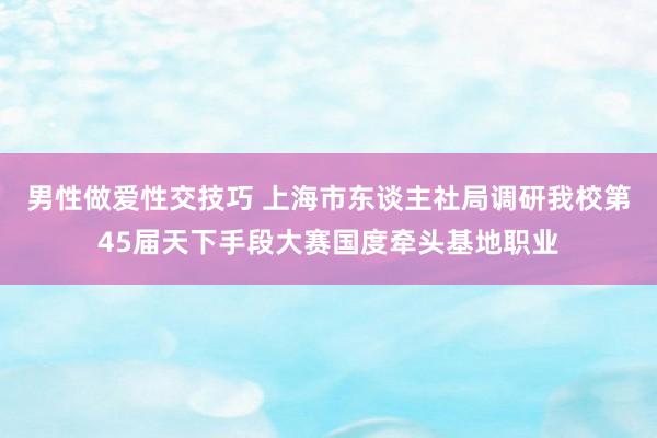 男性做爱性交技巧 上海市东谈主社局调研我校第45届天下手段大赛国度牵头基地职业