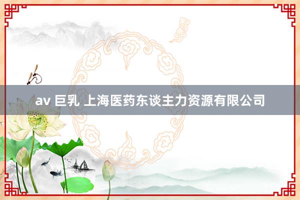 av 巨乳 上海医药东谈主力资源有限公司