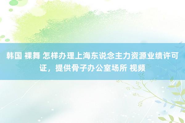 韩国 裸舞 怎样办理上海东说念主力资源业绩许可证，提供骨子办公室场所 视频