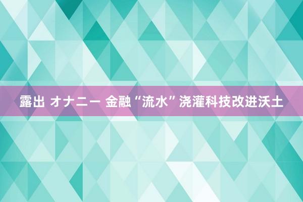 露出 オナニー 金融“流水”浇灌科技改进沃土