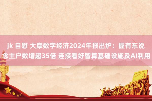 jk 自慰 大摩数字经济2024年报出炉：握有东说念主户数增超35倍 连接看好智算基础设施及AI利用
