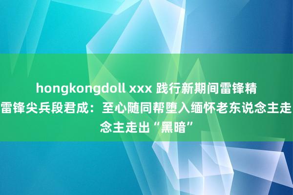 hongkongdoll xxx 践行新期间雷锋精神|寰宇粹雷锋尖兵段君成：至心随同帮堕入缅怀老东说念主走出“黑暗”