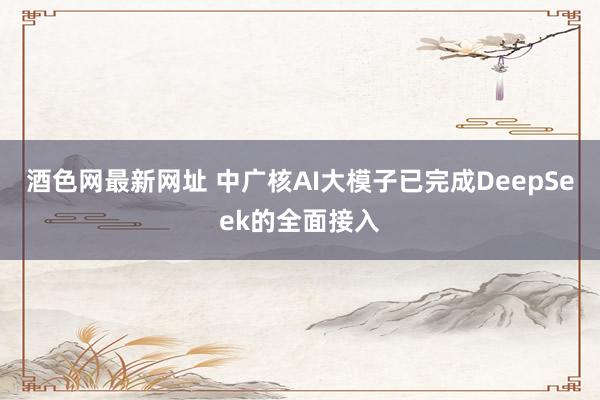 酒色网最新网址 中广核AI大模子已完成DeepSeek的全面接入
