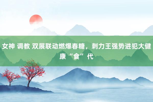 女神 调教 双展联动燃爆春糖，刺力王强势进犯大健康 “食” 代