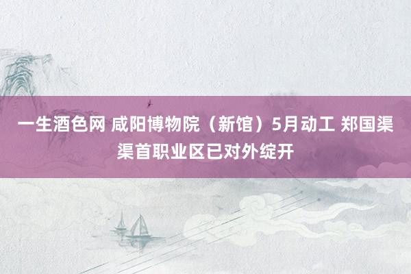 一生酒色网 咸阳博物院（新馆）5月动工 郑国渠渠首职业区已对外绽开