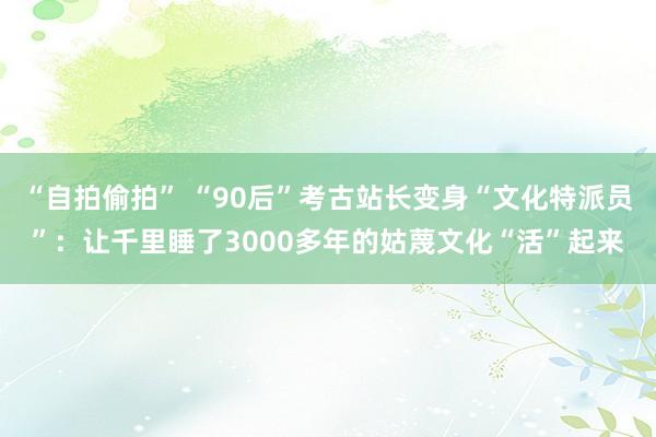 “自拍偷拍” “90后”考古站长变身“文化特派员”：让千里睡了3000多年的姑蔑文化“活”起来