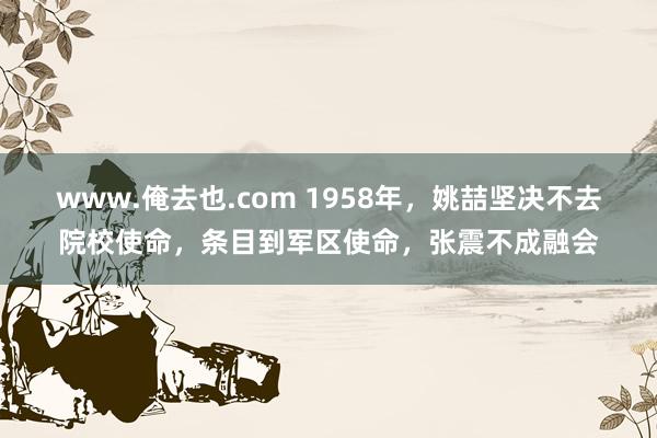 www.俺去也.com 1958年，姚喆坚决不去院校使命，条目到军区使命，张震不成融会