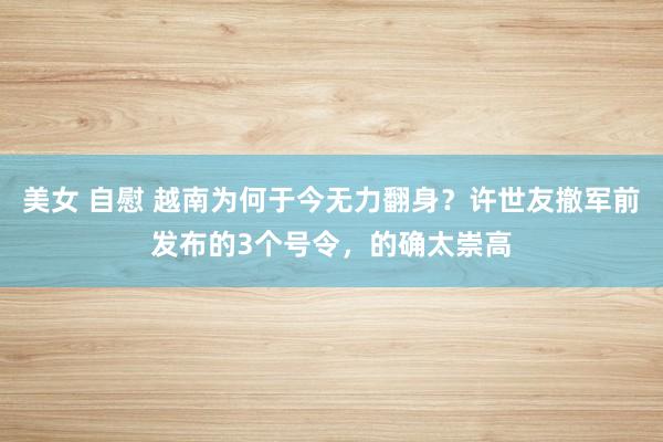 美女 自慰 越南为何于今无力翻身？许世友撤军前发布的3个号令，的确太崇高
