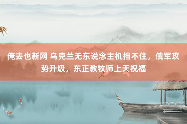 俺去也新网 乌克兰无东说念主机挡不住，俄军攻势升级，东正教牧师上天祝福