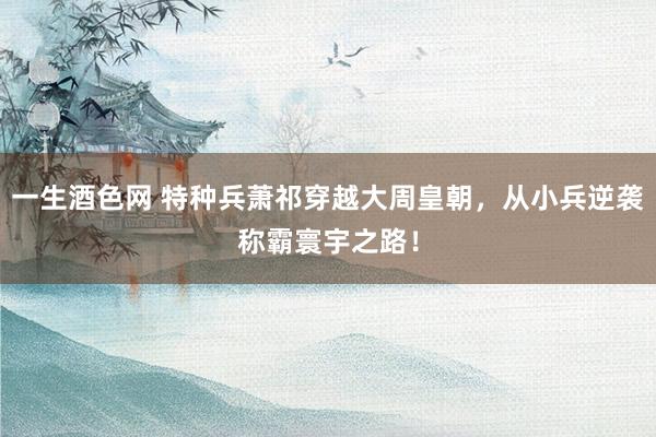一生酒色网 特种兵萧祁穿越大周皇朝，从小兵逆袭称霸寰宇之路！