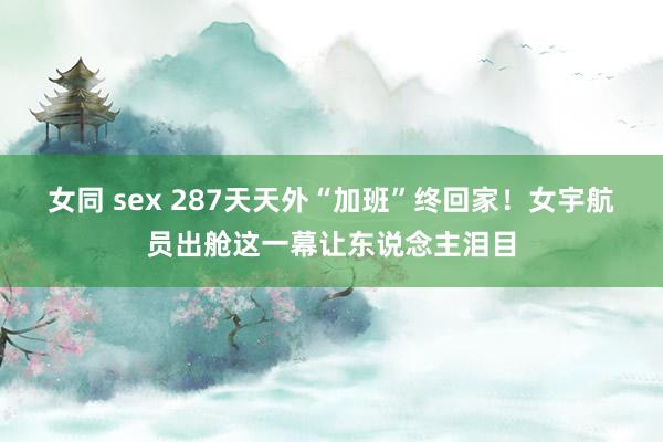 女同 sex 287天天外“加班”终回家！女宇航员出舱这一幕让东说念主泪目