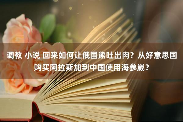调教 小说 回来如何让俄国熊吐出肉？从好意思国购买阿拉斯加到中国使用海参崴？