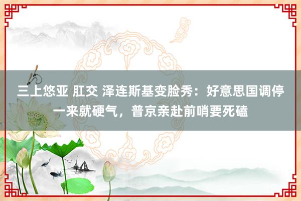 三上悠亚 肛交 泽连斯基变脸秀：好意思国调停一来就硬气，普京亲赴前哨要死磕