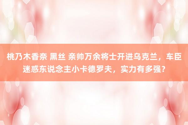桃乃木香奈 黑丝 亲帅万余将士开进乌克兰，车臣迷惑东说念主小卡德罗夫，实力有多强？
