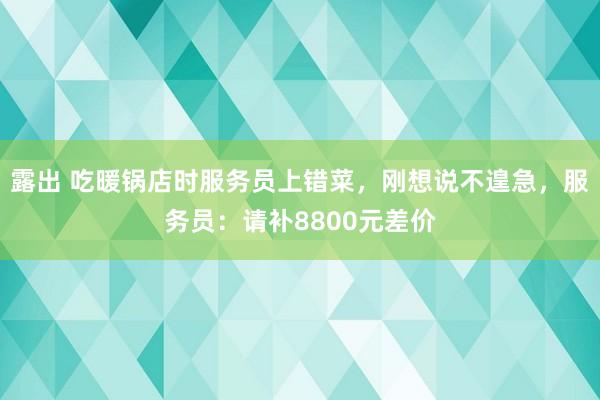 露出 吃暖锅店时服务员上错菜，刚想说不遑急，服务员：请补8800元差价