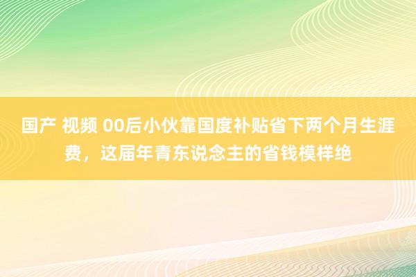 国产 视频 00后小伙靠国度补贴省下两个月生涯费，这届年青东说念主的省钱模样绝