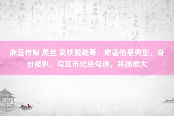 麻豆传媒 黑丝 高铁脱鞋哥：欺善怕恶典型，身份被扒，勾互市圮绝勾通，耗损很大