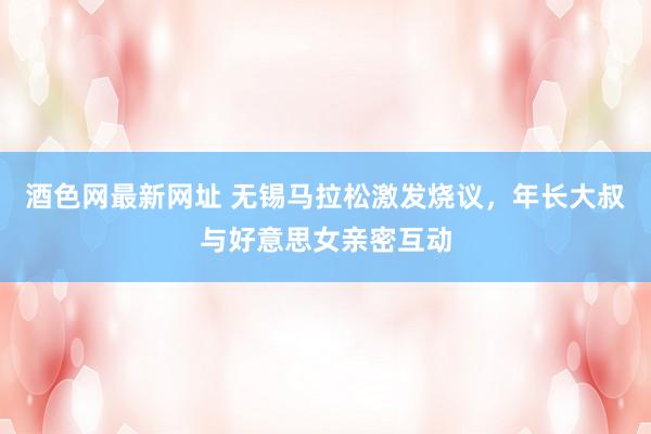 酒色网最新网址 无锡马拉松激发烧议，年长大叔与好意思女亲密互动