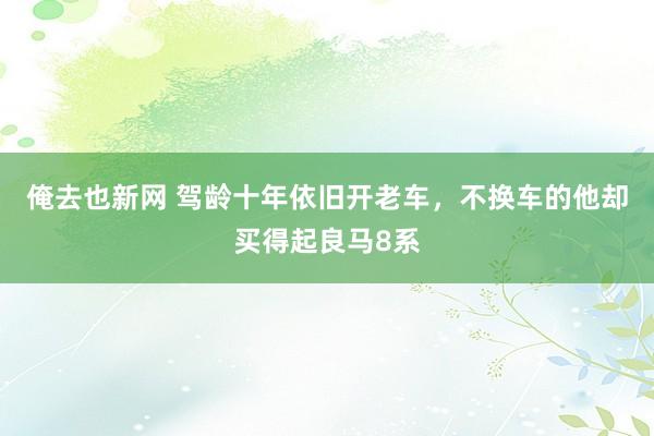 俺去也新网 驾龄十年依旧开老车，不换车的他却买得起良马8系