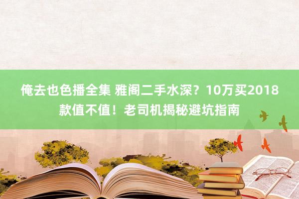 俺去也色播全集 雅阁二手水深？10万买2018款值不值！老司机揭秘避坑指南