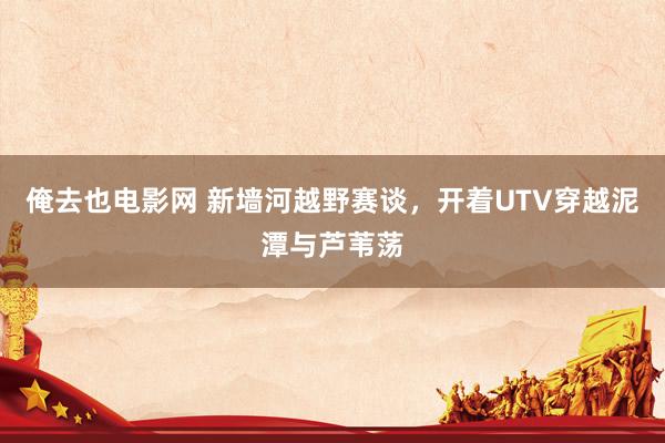 俺去也电影网 新墙河越野赛谈，开着UTV穿越泥潭与芦苇荡