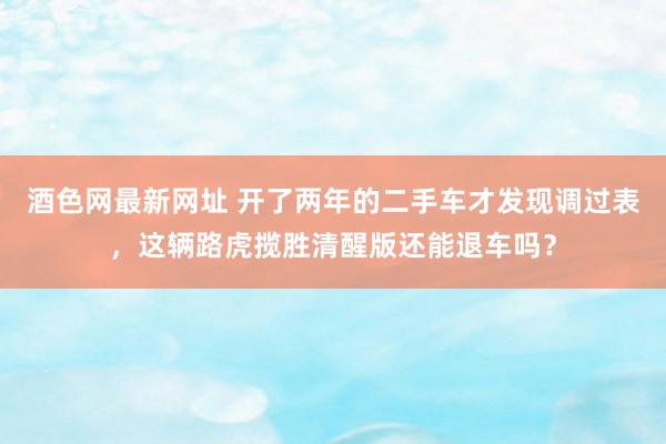 酒色网最新网址 开了两年的二手车才发现调过表，这辆路虎揽胜清醒版还能退车吗？