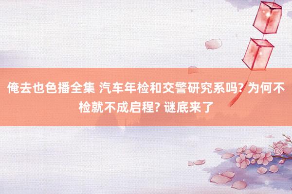 俺去也色播全集 汽车年检和交警研究系吗? 为何不检就不成启程? 谜底来了