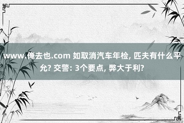 www.俺去也.com 如取消汽车年检， 匹夫有什么平允? 交警: 3个要点， 弊大于利?