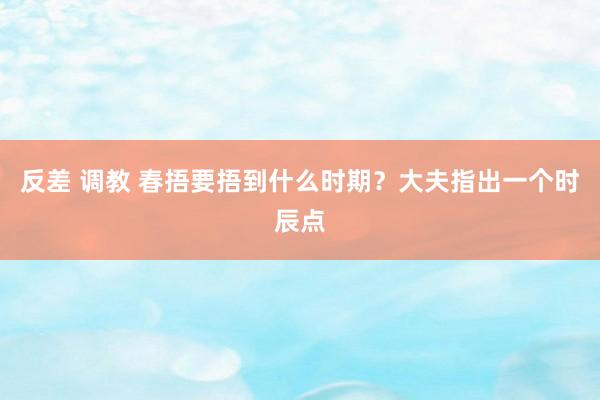 反差 调教 春捂要捂到什么时期？大夫指出一个时辰点