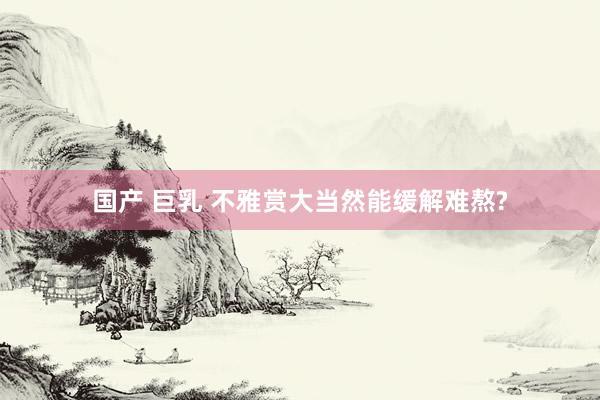 国产 巨乳 不雅赏大当然能缓解难熬?