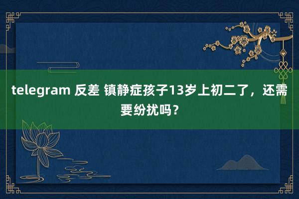 telegram 反差 镇静症孩子13岁上初二了,还需要纷扰吗?