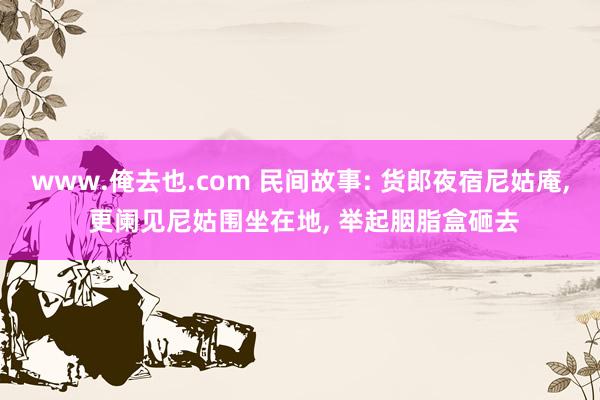 www.俺去也.com 民间故事: 货郎夜宿尼姑庵， 更阑见尼姑围坐在地， 举起胭脂盒砸去