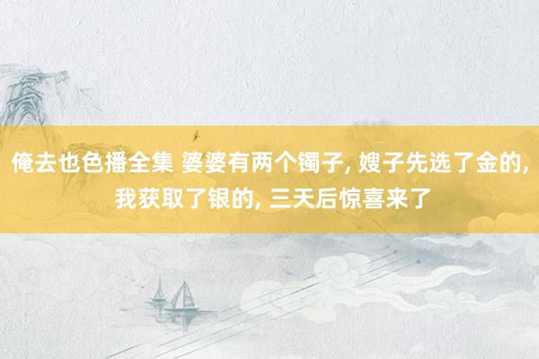 俺去也色播全集 婆婆有两个镯子， 嫂子先选了金的， 我获取了银的， 三天后惊喜来了
