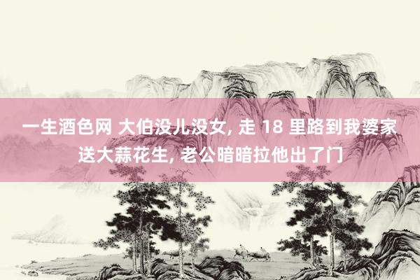 一生酒色网 大伯没儿没女， 走 18 里路到我婆家送大蒜花生， 老公暗暗拉他出了门