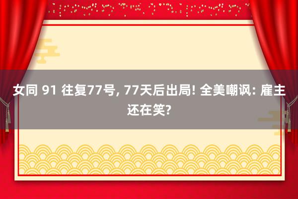 女同 91 往复77号， 77天后出局! 全美嘲讽: 雇主还在笑?