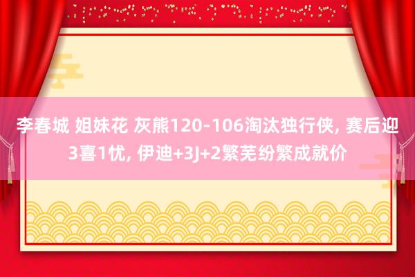 李春城 姐妹花 灰熊120-106淘汰独行侠， 赛后迎3喜1忧， 伊迪+3J+2繁芜纷繁成就价