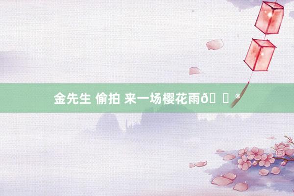 金先生 偷拍 来一场樱花雨💮