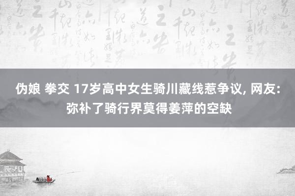 伪娘 拳交 17岁高中女生骑川藏线惹争议， 网友: 弥补了骑行界莫得姜萍的空缺