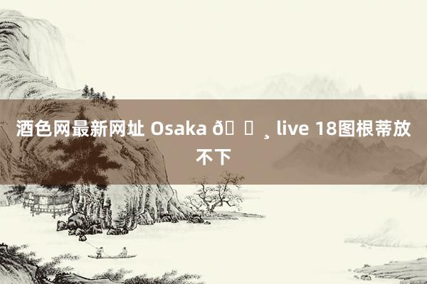 酒色网最新网址 Osaka 🌸 live 18图根蒂放不下